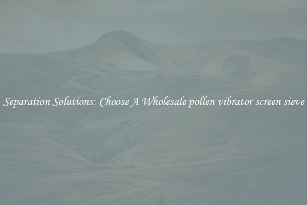 Separation Solutions: Choose A Wholesale pollen vibrator screen sieve