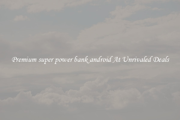 Premium super power bank android At Unrivaled Deals