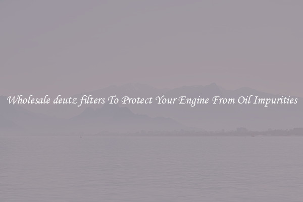 Wholesale deutz filters To Protect Your Engine From Oil Impurities